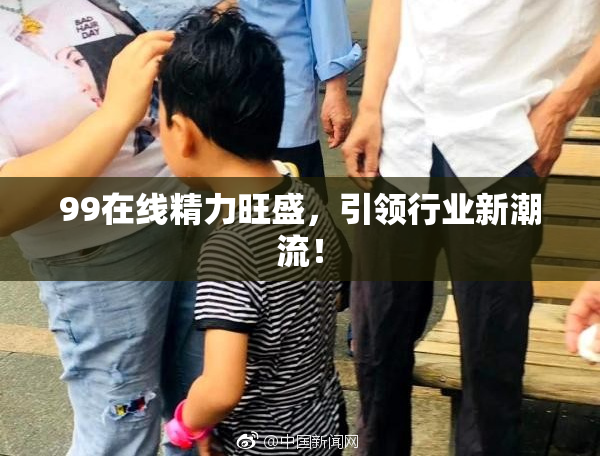 99在线精力旺盛，引领行业新潮流！