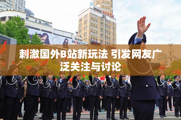刺激国外B站新玩法 引发网友广泛关注与讨论