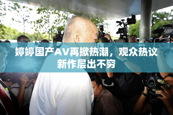 婷婷国产AV再掀热潮，观众热议新作层出不穷