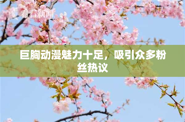 巨胸动漫魅力十足，吸引众多粉丝热议
