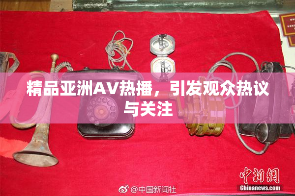 精品亚洲AV热播，引发观众热议与关注