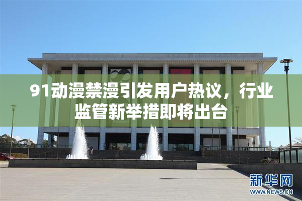 91动漫禁漫引发用户热议，行业监管新举措即将出台