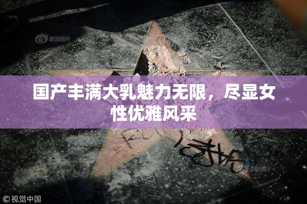 国产丰满大乳魅力无限，尽显女性优雅风采