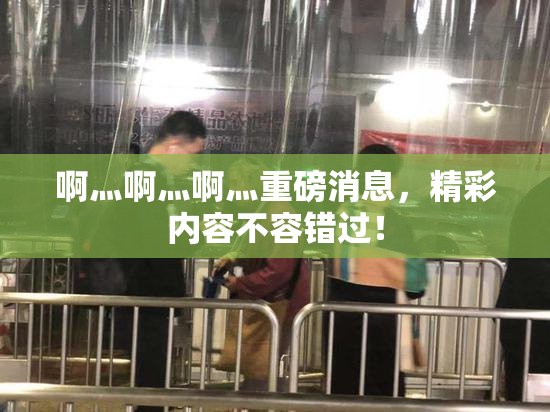 啊灬啊灬啊灬重磅消息，精彩内容不容错过！