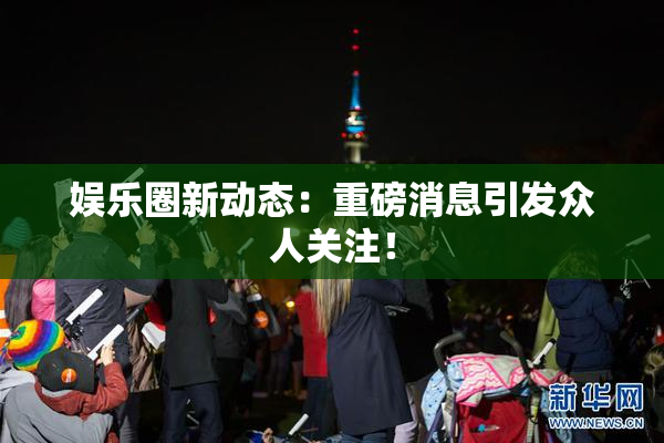 娱乐圈新动态：重磅消息引发众人关注！