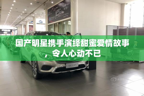 国产明星携手演绎甜蜜爱情故事，令人心动不已