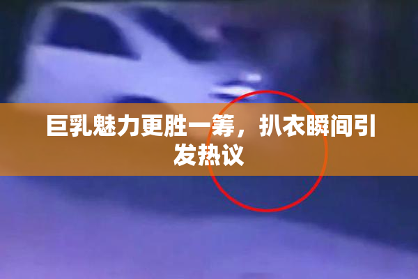 巨乳魅力更胜一筹，扒衣瞬间引发热议