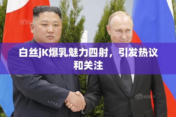 白丝jK爆乳魅力四射，引发热议和关注