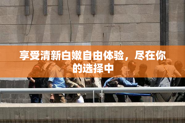享受清新白嫩自由体验，尽在你的选择中