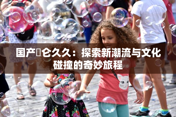 国产婬仑久久：探索新潮流与文化碰撞的奇妙旅程