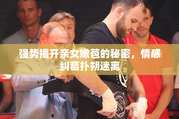 强势揭开亲女嫩苞的秘密，情感纠葛扑朔迷离