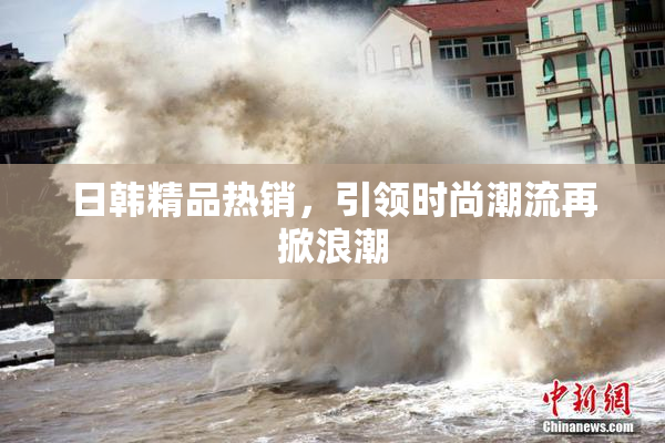 日韩精品热销，引领时尚潮流再掀浪潮