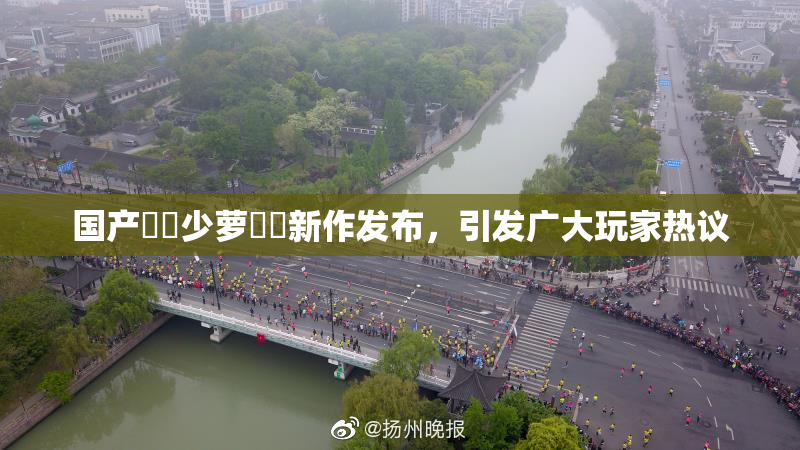 国产❌‌少萝❌‌新作发布，引发广大玩家热议