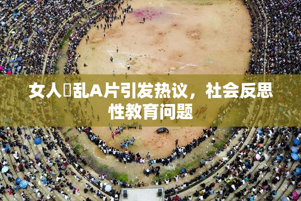 女人婬乱A片引发热议，社会反思性教育问题