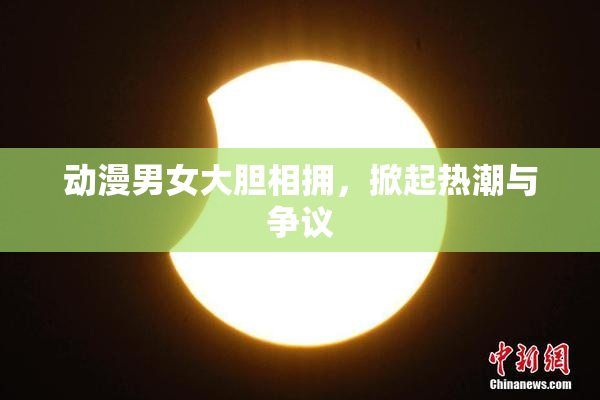 动漫男女大胆相拥，掀起热潮与争议