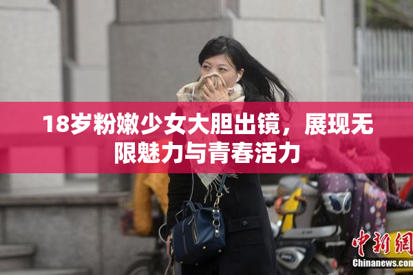 18岁粉嫩少女大胆出镜，展现无限魅力与青春活力