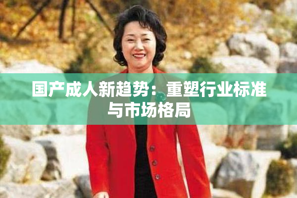 国产成人新趋势：重塑行业标准与市场格局