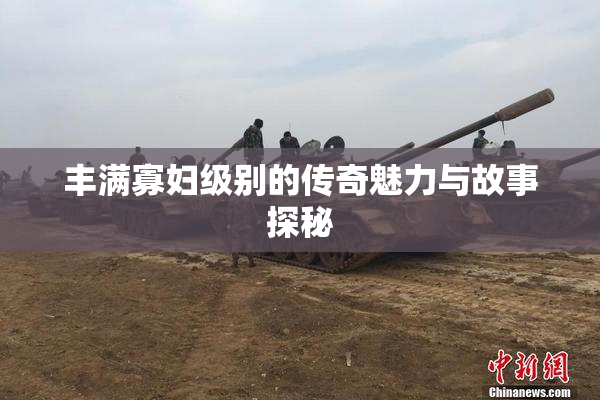 丰满寡妇级别的传奇魅力与故事探秘