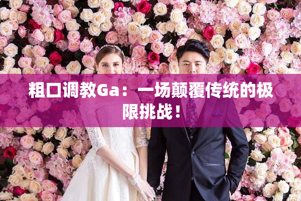 粗口调教Ga：一场颠覆传统的极限挑战！