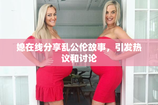 媳在线分享乱公伦故事，引发热议和讨论