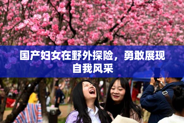 国产妇女在野外探险，勇敢展现自我风采
