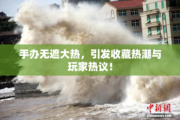 手办无遮大热，引发收藏热潮与玩家热议！