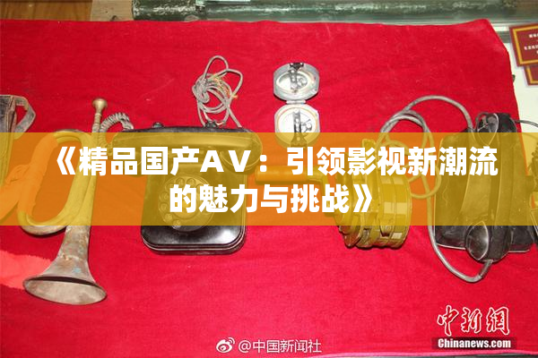 《精品国产AⅤ：引领影视新潮流的魅力与挑战》