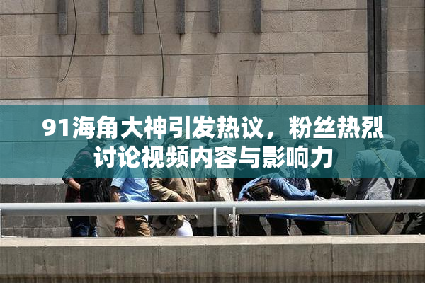 91海角大神引发热议，粉丝热烈讨论视频内容与影响力