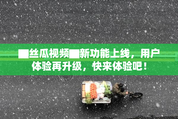 ▇丝瓜视频▇新功能上线，用户体验再升级，快来体验吧！