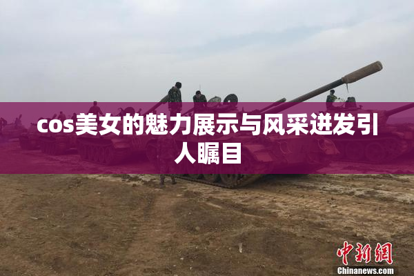 cos美女的魅力展示与风采迸发引人瞩目