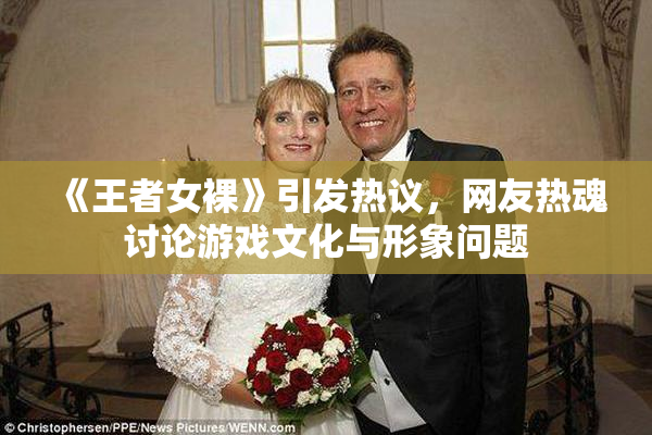 《王者女裸》引发热议，网友热魂讨论游戏文化与形象问题