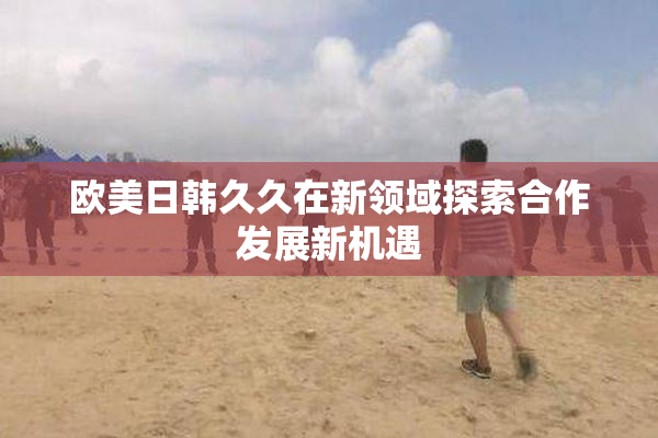 欧美日韩久久在新领域探索合作发展新机遇