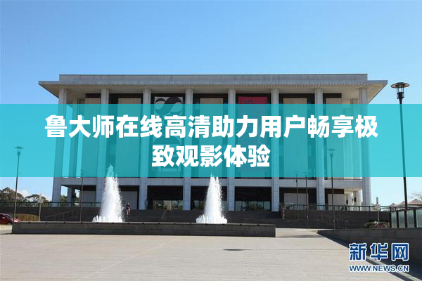 鲁大师在线高清助力用户畅享极致观影体验