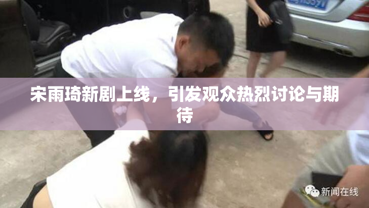 宋雨琦新剧上线，引发观众热烈讨论与期待