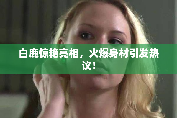 白鹿惊艳亮相，火爆身材引发热议！