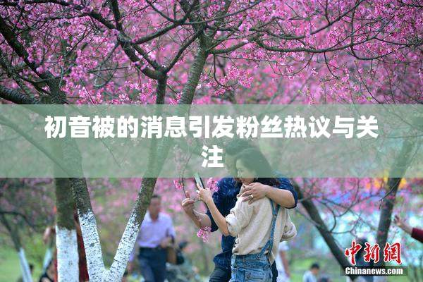 初音被的消息引发粉丝热议与关注