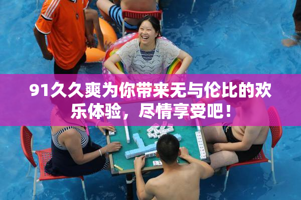 91久久爽为你带来无与伦比的欢乐体验，尽情享受吧！