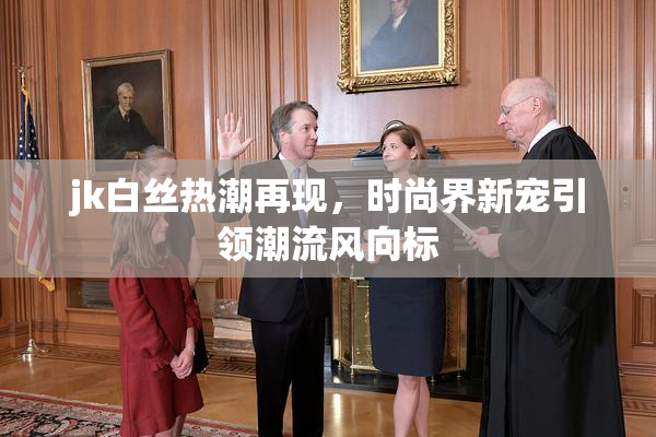 jk白丝热潮再现，时尚界新宠引领潮流风向标