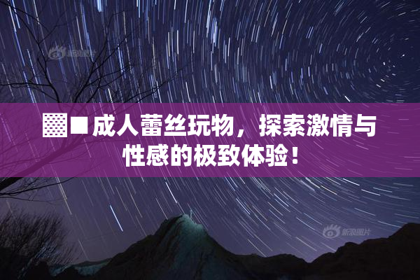 ▓■成人蕾丝玩物，探索激情与性感的极致体验！