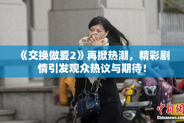 《交换做爰2》再掀热潮，精彩剧情引发观众热议与期待！