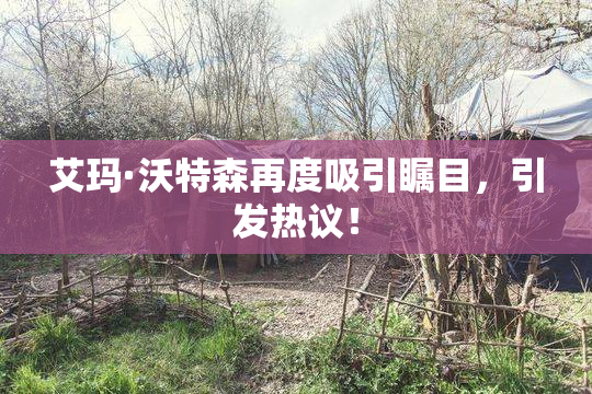 艾玛·沃特森再度吸引瞩目，引发热议！