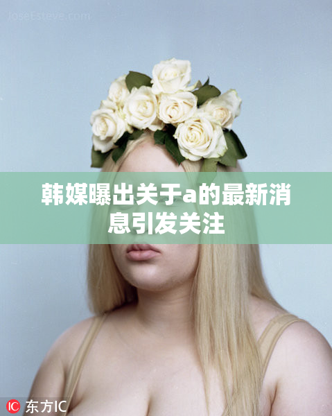 韩媒曝出关于a的最新消息引发关注