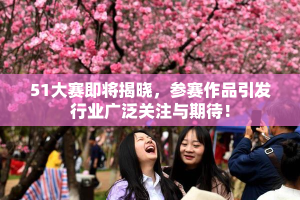 51大赛即将揭晓，参赛作品引发行业广泛关注与期待！