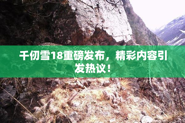 千仞雪18重磅发布，精彩内容引发热议！