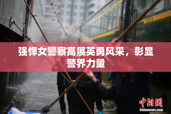强悍女警察高展英勇风采，彰显警界力量