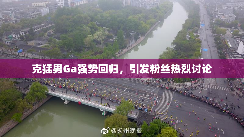 克猛男Ga强势回归，引发粉丝热烈讨论