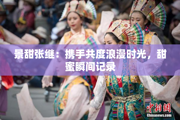 景甜张继：携手共度浪漫时光，甜蜜瞬间记录