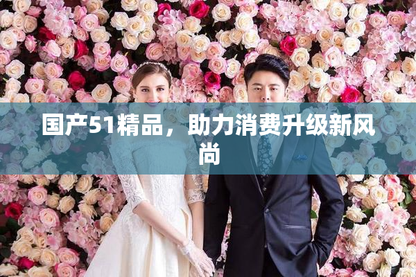 国产51精品，助力消费升级新风尚