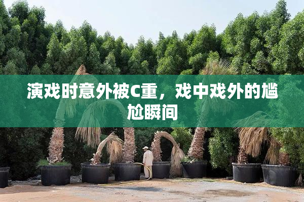 演戏时意外被C重，戏中戏外的尴尬瞬间