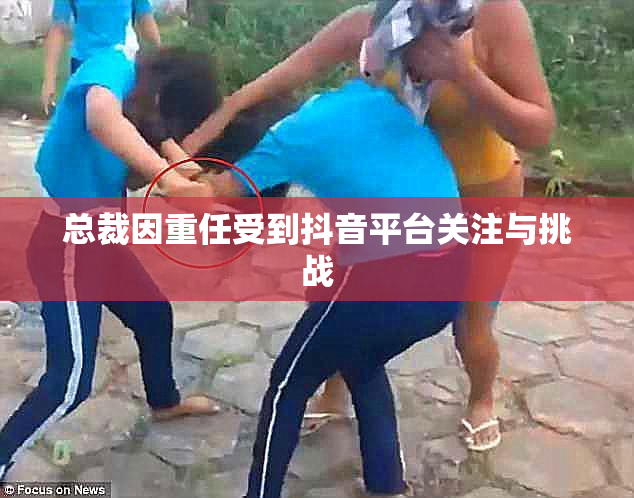 总裁因重任受到抖音平台关注与挑战